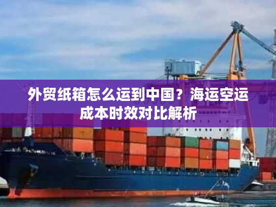 外贸纸箱怎么运到中国？海运空运成本时效对比解析