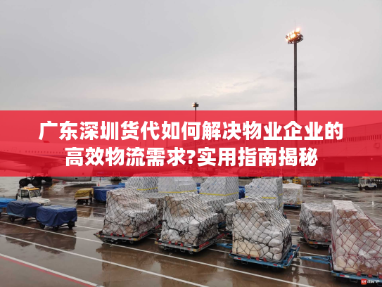 广东深圳货代如何解决物业企业的高效物流需求?实用指南揭秘