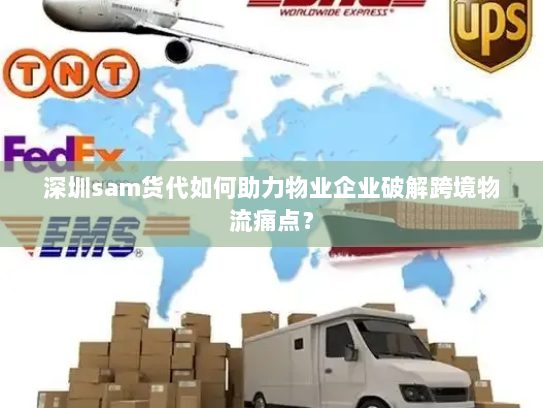 深圳sam货代如何助力物业企业破解跨境物流痛点？