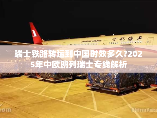瑞士铁路转运到中国时效多久?2025年中欧班列瑞士专线解析