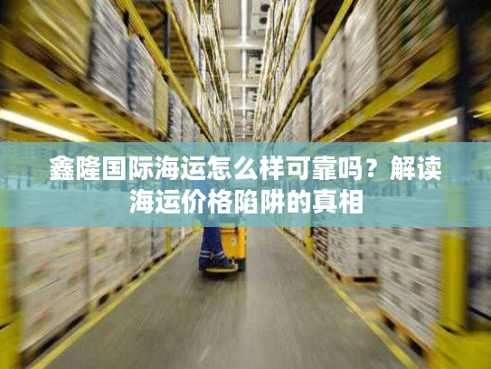 鑫隆国际海运怎么样可靠吗？解读海运价格陷阱的真相