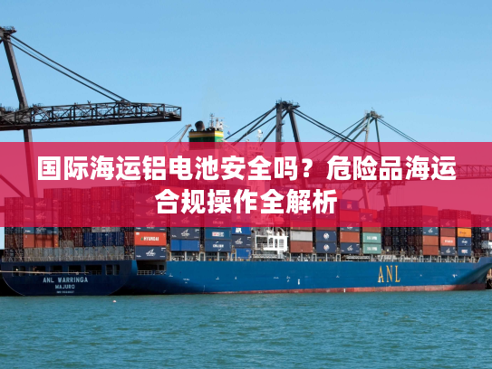 国际海运铝电池安全吗？危险品海运合规操作全解析