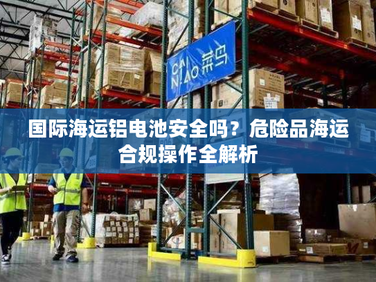 国际海运铝电池安全吗？危险品海运合规操作全解析
