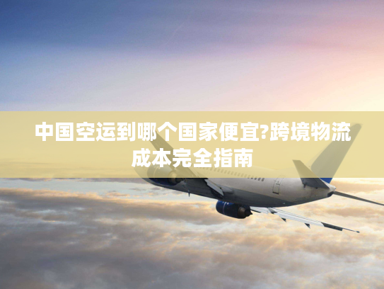 中国空运到哪个国家便宜?跨境物流成本完全指南
