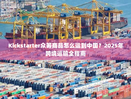 Kickstarter众筹商品怎么运到中国？2025年跨境运输全指南