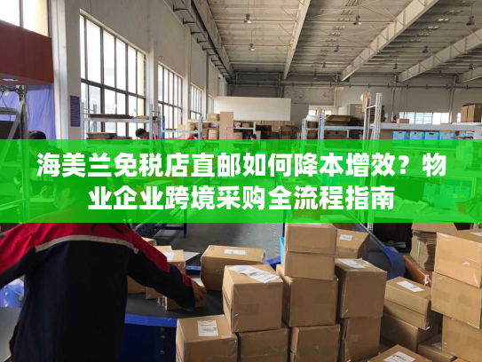 海美兰免税店直邮如何降本增效？物业企业跨境采购全流程指南