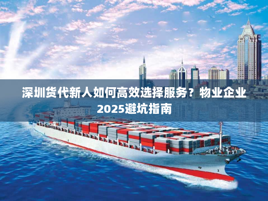 深圳货代新人如何高效选择服务？物业企业2025避坑指南
