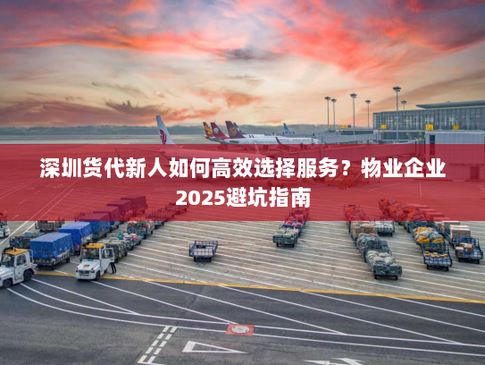 深圳货代新人如何高效选择服务？物业企业2025避坑指南