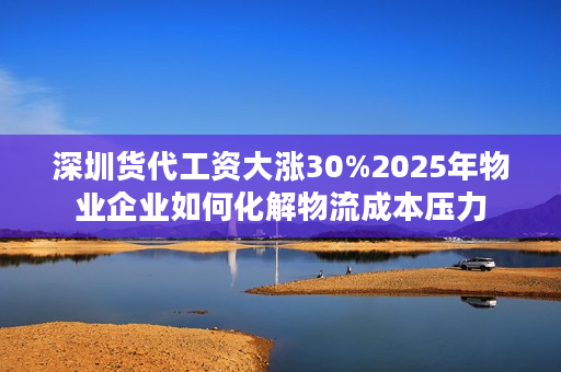 深圳货代工资大涨30%2025年物业企业如何化解物流成本压力