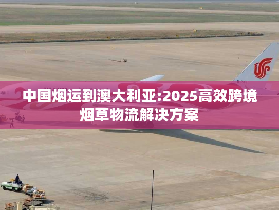 中国烟运到澳大利亚:2025高效跨境烟草物流解决方案