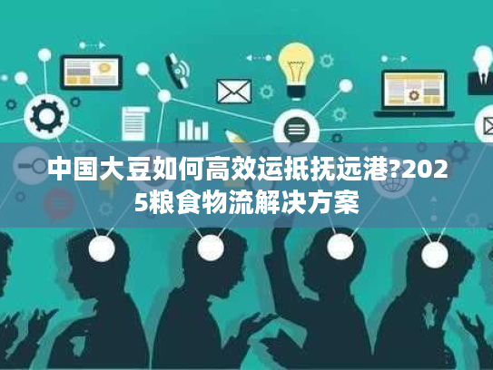 中国大豆如何高效运抵抚远港?2025粮食物流解决方案 中国大豆如何高效运抵抚远港?2025粮食物流解决方案