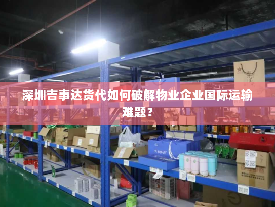 深圳吉事达货代如何破解物业企业国际运输难题？