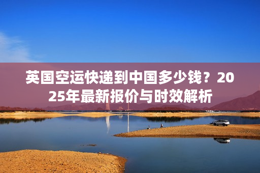 英国空运快递到中国多少钱？2025年最新报价与时效解析