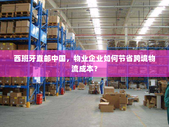 西班牙直邮中国，物业企业如何节省跨境物流成本？