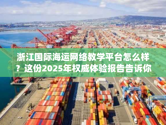 浙江国际海运网络教学平台怎么样？这份2025年权威体验报告告诉你真实答案！