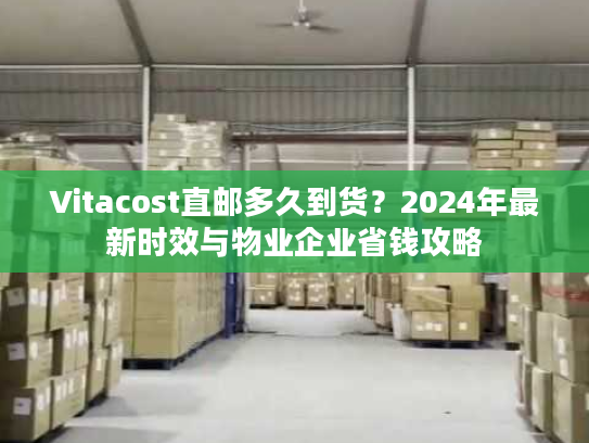 Vitacost直邮多久到货？2024年最新时效与物业企业省钱攻略