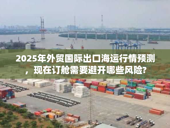 2025年外贸国际出口海运行情预测,现在订舱需要避开哪些风险? 2025年外贸国际出口海运行情预测,现在订舱需要避开哪些风险?