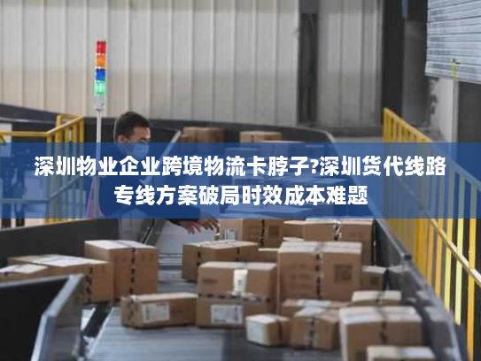 深圳物业企业跨境物流卡脖子?深圳货代线路专线方案破局时效成本难题 深圳物业企业跨境物流卡脖子?深圳货代线路专线方案破局时效成本难题