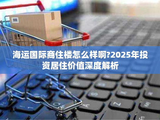 海运国际商住楼怎么样啊?2025年投资居住价值深度解析