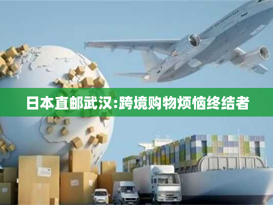 日本直邮武汉:跨境购物烦恼终结者