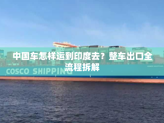 中国车怎样运到印度去?整车出口全流程拆解 中国车怎样运到印度去?整车出口全流程拆解