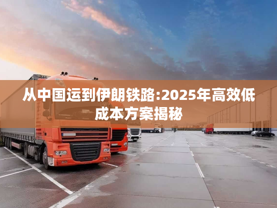 从中国运到伊朗铁路:2025年高效低成本方案揭秘
