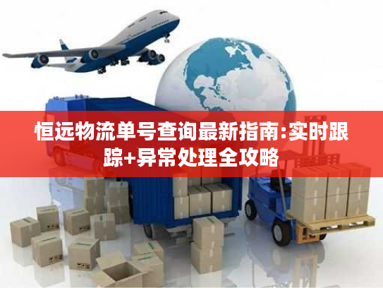 恒远物流单号查询最新指南:实时跟踪+异常处理全攻略
