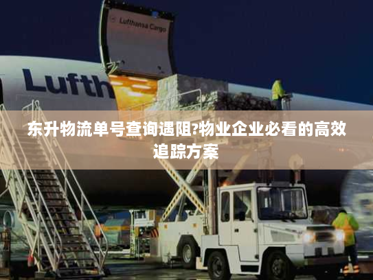 东升物流单号查询遇阻?物业企业必看的高效追踪方案