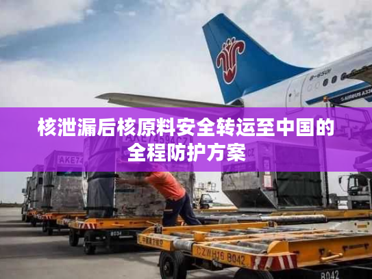 核泄漏后核原料安全转运至中国的全程防护方案
