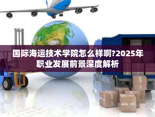 国际海运技术学院怎么样啊?2025年职业发展前景深度解析
