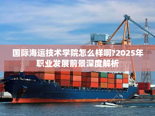国际海运技术学院怎么样啊?2025年职业发展前景深度解析