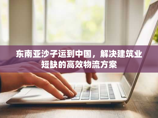 东南亚沙子运到中国,解决建筑业短缺的高效物流方案 东南亚沙子运到中国,解决建筑业短缺的高效物流方案