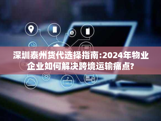 深圳泰州货代选择指南:2024年物业企业如何解决跨境运输痛点?