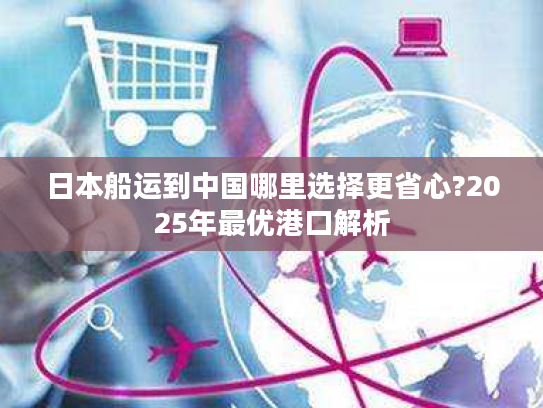 日本船运到中国哪里选择更省心?2025年最优港口解析