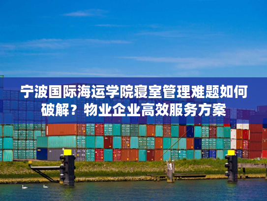 宁波国际海运学院寝室管理难题如何破解？物业企业高效服务方案