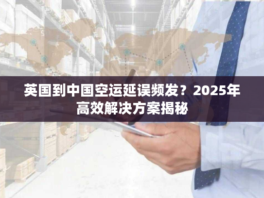 英国到中国空运延误频发？2025年高效解决方案揭秘