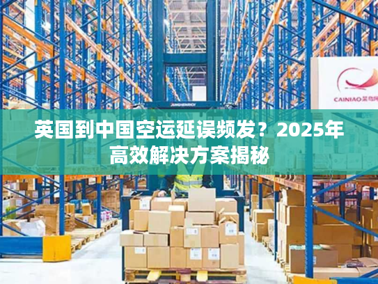 英国到中国空运延误频发？2025年高效解决方案揭秘