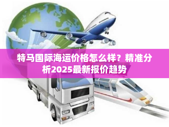 特马国际海运价格怎么样？精准分析2025最新报价趋势