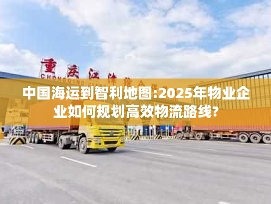 中国海运到智利地图:2025年物业企业如何规划高效物流路线?