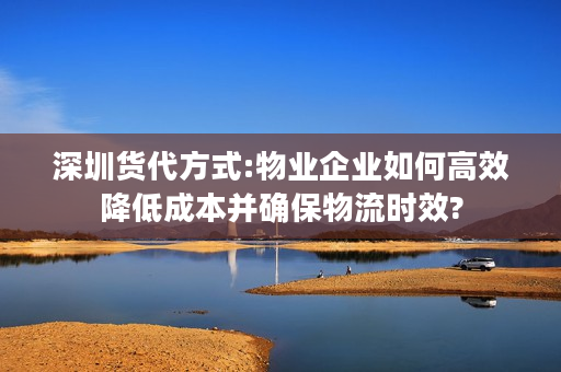 深圳货代方式:物业企业如何高效降低成本并确保物流时效?