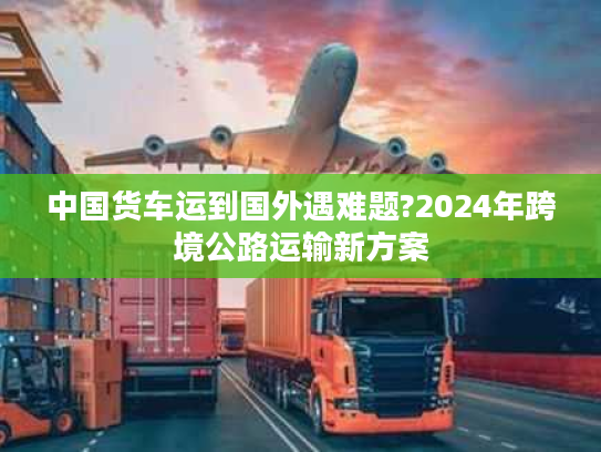 中国货车运到国外遇难题?2024年跨境公路运输新方案