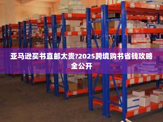 亚马逊买书直邮太贵?2025跨境购书省钱攻略全公开