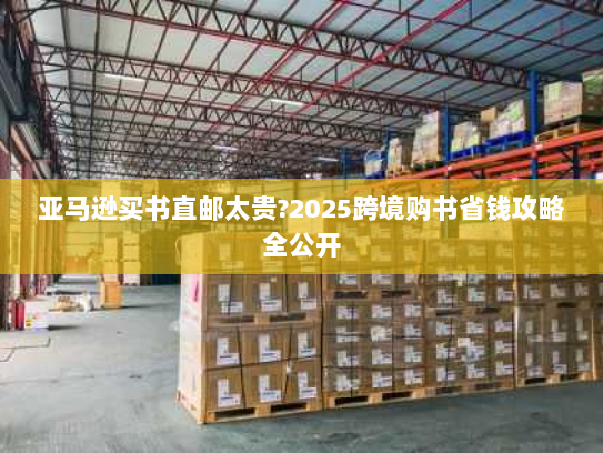 亚马逊买书直邮太贵?2025跨境购书省钱攻略全公开