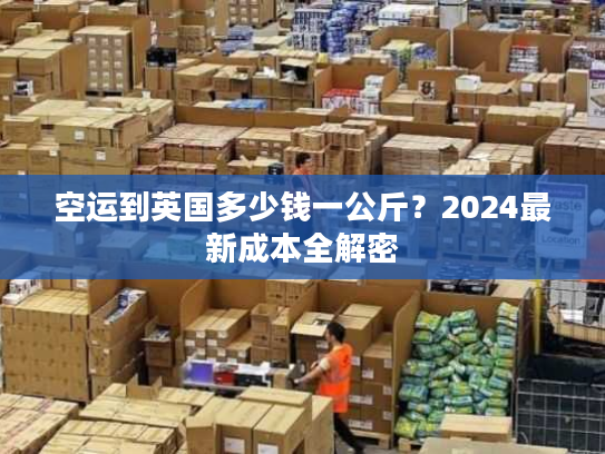 空运到英国多少钱一公斤？2024最新成本全解密