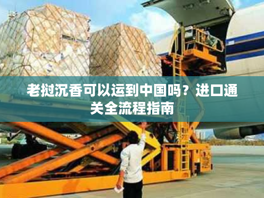 老挝沉香可以运到中国吗？进口通关全流程指南