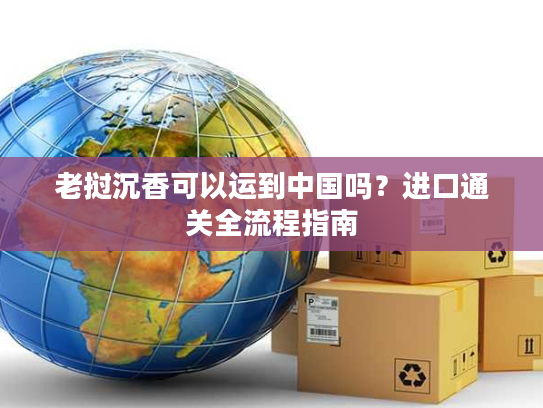 老挝沉香可以运到中国吗？进口通关全流程指南