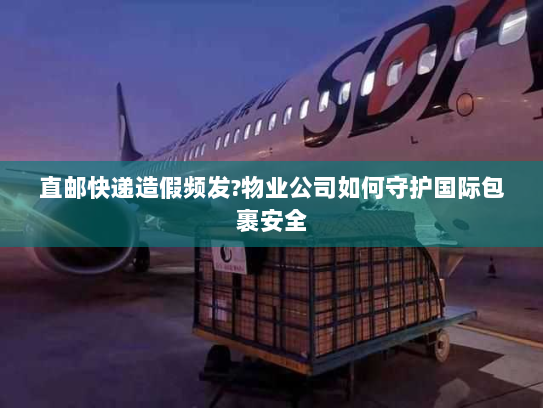 直邮快递造假频发?物业公司如何守护国际包裹安全