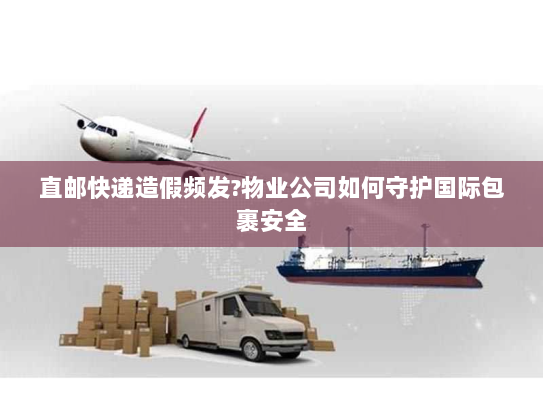 直邮快递造假频发?物业公司如何守护国际包裹安全