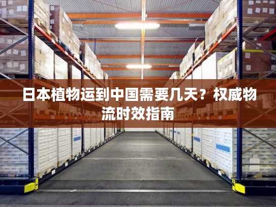 日本植物运到中国需要几天？权威物流时效指南