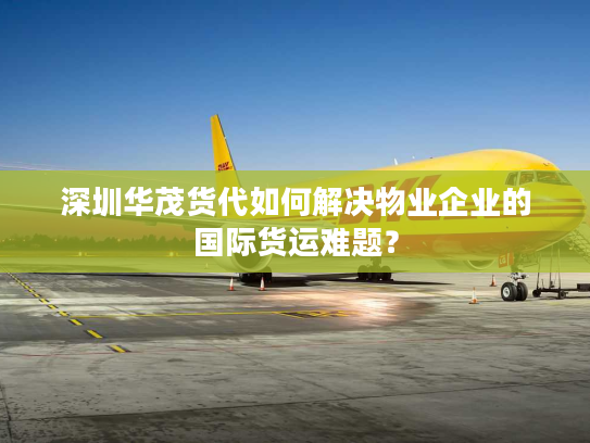 深圳华茂货代如何解决物业企业的国际货运难题？